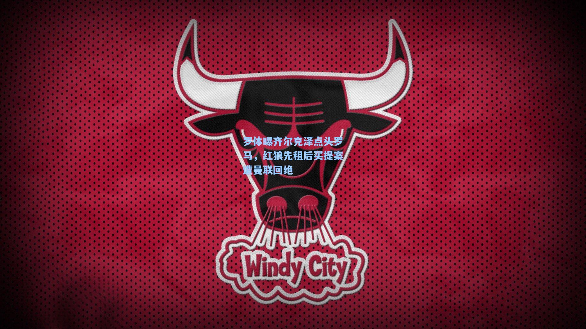 罗体曝齐尔克泽点头罗马，红狼先租后买提案遭曼联回绝