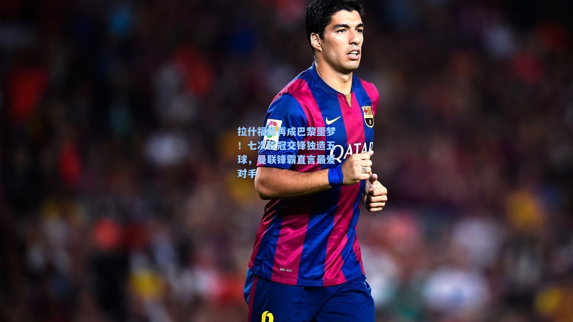 拉什福德再成巴黎噩梦!七次欧冠交锋独造五球,曼联锋霸直言最爱对手