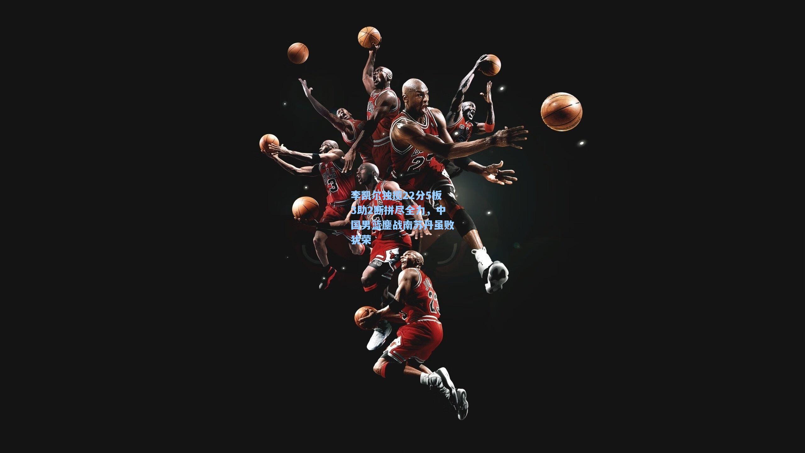 李凯尔独揽22分5板3助2断拼尽全力,中国男篮鏖战南苏丹虽败犹荣