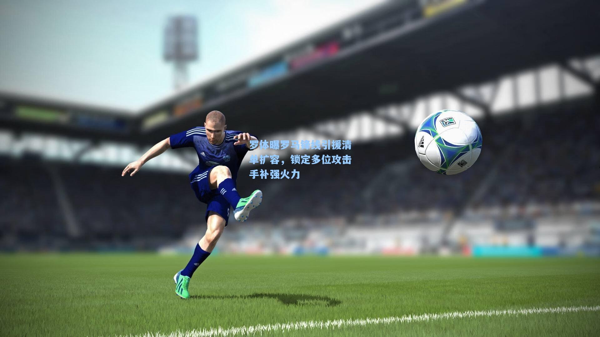 罗体曝罗马锋线引援清单扩容，锁定多位攻击手补强火力